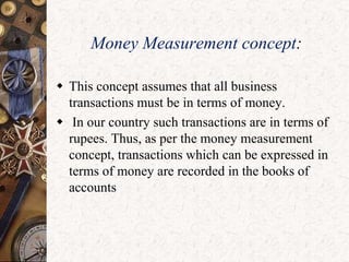 Money Measurement concept:
 This concept assumes that all business
transactions must be in terms of money.
 In our country such transactions are in terms of
rupees. Thus, as per the money measurement
concept, transactions which can be expressed in
terms of money are recorded in the books of
accounts
 
