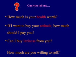 Can you tell me…
• How much is your health worth?
• If I want to buy your attitude, how much
should I pay you?
• Can I buy laziness from you?
How much are you willing to sell?
 