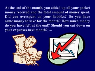 At the end of the month, you added up all your pocket
money received and the total amount of money spent.
Did you overspent on your hobbies? Do you have
some money to save for the month? How much money
do you have left at the end? Should you cut down on
your expenses next month? …
 