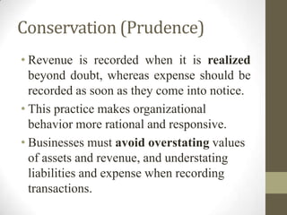 Conservation (Prudence)
• Revenue is recorded when it is realized
beyond doubt, whereas expense should be
recorded as soon as they come into notice.
• This practice makes organizational
behavior more rational and responsive.
• Businesses must avoid overstating values
of assets and revenue, and understating
liabilities and expense when recording
transactions.
 