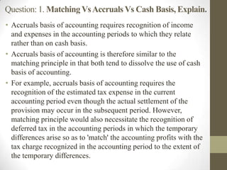 Question: 1. MatchingVsAccruals Vs Cash Basis, Explain.
• Accruals basis of accounting requires recognition of income
and expenses in the accounting periods to which they relate
rather than on cash basis.
• Accruals basis of accounting is therefore similar to the
matching principle in that both tend to dissolve the use of cash
basis of accounting.
• For example, accruals basis of accounting requires the
recognition of the estimated tax expense in the current
accounting period even though the actual settlement of the
provision may occur in the subsequent period. However,
matching principle would also necessitate the recognition of
deferred tax in the accounting periods in which the temporary
differences arise so as to 'match' the accounting profits with the
tax charge recognized in the accounting period to the extent of
the temporary differences.
 