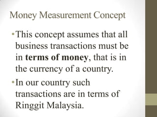 Money Measurement Concept
•This concept assumes that all
business transactions must be
in terms of money, that is in
the currency of a country.
•In our country such
transactions are in terms of
Ringgit Malaysia.
 