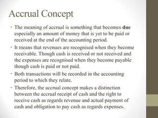 Accrual Concept
• The meaning of accrual is something that becomes due
especially an amount of money that is yet to be paid or
received at the end of the accounting period.
• It means that revenues are recognised when they become
receivable. Though cash is received or not received and
the expenses are recognised when they become payable
though cash is paid or not paid.
• Both transactions will be recorded in the accounting
period to which they relate.
• Therefore, the accrual concept makes a distinction
between the accrual receipt of cash and the right to
receive cash as regards revenue and actual payment of
cash and obligation to pay cash as regards expenses.
 