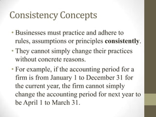 Consistency Concepts
• Businesses must practice and adhere to
rules, assumptions or principles consistently.
• They cannot simply change their practices
without concrete reasons.
• For example, if the accounting period for a
firm is from January 1 to December 31 for
the current year, the firm cannot simply
change the accounting period for next year to
be April 1 to March 31.
 