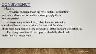 CONSISTENCY
Meaning
- Companies should choose the most suitable accounting
methods and treatments, and consistently apply them
in every period
- Changes are permitted only when the new method is
considered better and can reflect the true and fair view
of the financial position of the company or if the standard is mentioned.
- The change and its effect on profits should be disclosed
in the financial statements.
K.A CHARAKA JAYAMAL
 