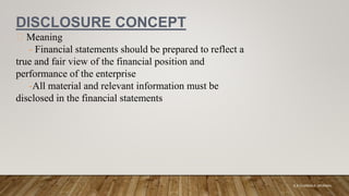 DISCLOSURE CONCEPT
Meaning
- Financial statements should be prepared to reflect a
true and fair view of the financial position and
performance of the enterprise
-All material and relevant information must be
disclosed in the financial statements
K.A CHARAKA JAYAMAL
 