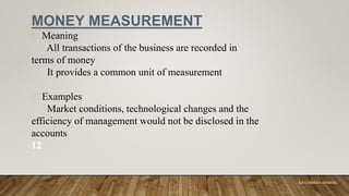 MONEY MEASUREMENT
Meaning
All transactions of the business are recorded in
terms of money
It provides a common unit of measurement
Examples
Market conditions, technological changes and the
efficiency of management would not be disclosed in the
accounts
12
K.A CHARAKA JAYAMAL
 