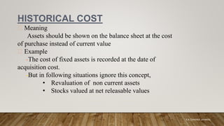 HISTORICAL COST
Meaning
Assets should be shown on the balance sheet at the cost
of purchase instead of current value
Example
-The cost of fixed assets is recorded at the date of
acquisition cost.
-But in following situations ignore this concept,
• Revaluation of non current assets
• Stocks valued at net releasable values
K.A CHARAKA JAYAMAL
 