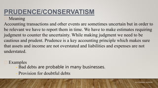 PRUDENCE/CONSERVATISM
Meaning
Accounting transactions and other events are sometimes uncertain but in order to
be relevant we have to report them in time. We have to make estimates requiring
judgment to counter the uncertainty. While making judgment we need to be
cautious and prudent. Prudence is a key accounting principle which makes sure
that assets and income are not overstated and liabilities and expenses are not
understated.
Examples
- Bad debts are probable in many businesses.
- Provision for doubtful debts
K.A CHARAKA JAYAMAL
 