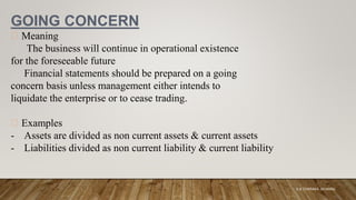 GOING CONCERN
Meaning
The business will continue in operational existence
for the foreseeable future
Financial statements should be prepared on a going
concern basis unless management either intends to
liquidate the enterprise or to cease trading.
Examples
- Assets are divided as non current assets & current assets
- Liabilities divided as non current liability & current liability
K.A CHARAKA JAYAMAL
 