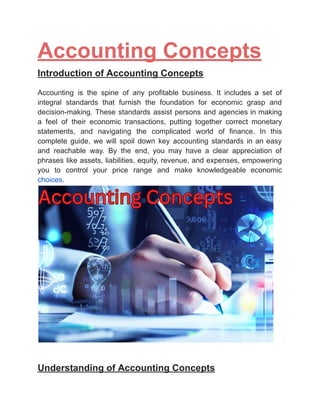‭
Accounting Concepts‬
‭
Introduction of Accounting Concepts‬
‭
Accounting‬ ‭
is‬ ‭
the‬ ‭
spine‬ ‭
of‬ ‭
any‬ ‭
profitable‬ ‭
business.‬ ‭
It‬ ‭
includes‬ ‭
a‬ ‭
set‬ ‭
of‬
‭
integral‬ ‭
standards‬ ‭
that‬ ‭
furnish‬ ‭
the‬ ‭
foundation‬ ‭
for‬ ‭
economic‬ ‭
grasp‬ ‭
and‬
‭
decision-making.‬‭
These‬‭
standards‬‭
assist‬‭
persons‬‭
and‬‭
agencies‬‭
in‬‭
making‬
‭
a‬ ‭
feel‬ ‭
of‬ ‭
their‬ ‭
economic‬ ‭
transactions,‬ ‭
putting‬ ‭
together‬ ‭
correct‬ ‭
monetary‬
‭
statements,‬ ‭
and‬ ‭
navigating‬ ‭
the‬ ‭
complicated‬ ‭
world‬ ‭
of‬ ‭
finance.‬ ‭
In‬ ‭
this‬
‭
complete‬ ‭
guide,‬ ‭
we‬ ‭
will‬ ‭
spoil‬ ‭
down‬ ‭
key‬ ‭
accounting‬ ‭
standards‬ ‭
in‬‭
an‬‭
easy‬
‭
and‬ ‭
reachable‬ ‭
way.‬ ‭
By‬ ‭
the‬ ‭
end,‬ ‭
you‬ ‭
may‬ ‭
have‬ ‭
a‬ ‭
clear‬ ‭
appreciation‬ ‭
of‬
‭
phrases‬‭
like‬‭
assets,‬‭
liabilities,‬‭
equity,‬‭
revenue,‬‭
and‬‭
expenses,‬‭
empowering‬
‭
you‬ ‭
to‬ ‭
control‬ ‭
your‬ ‭
price‬ ‭
range‬ ‭
and‬ ‭
make‬ ‭
knowledgeable‬ ‭
economic‬
‭
choices.‬
‭
Understanding of Accounting Concepts‬
 