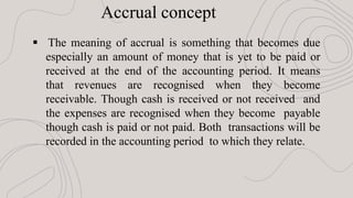  The meaning of accrual is something that becomes due
especially an amount of money that is yet to be paid or
received at the end of the accounting period. It means
that revenues are recognised when they become
receivable. Though cash is received or not received and
the expenses are recognised when they become payable
though cash is paid or not paid. Both transactions will be
recorded in the accounting period to which they relate.
Accrual concept
 
