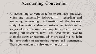 Accounting Convention
 An accounting convention refers to common practices
which are universally followed in recording and
presenting accounting information of the business
entity. Conventions denote customs or traditions or
usages which are in use since long. To be clear, these are
nothing but unwritten laws. The accountants have to
adopt the usage or customs, which are used as a guide in
the preparation of accounting reports and statements.
These conventions are also known as doctrine.
 