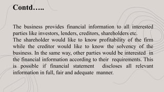 Contd…..
The business provides financial information to all interested
parties like investors, lenders, creditors, shareholders etc.
The shareholder would like to know profitability of the firm
while the creditor would like to know the solvency of the
business. In the same way, other parties would be interested in
the financial information according to their requirements. This
is possible if financial statement discloses all relevant
information in full, fair and adequate manner.
 