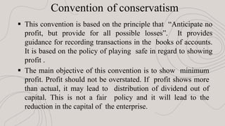 Convention of conservatism
 This convention is based on the principle that “Anticipate no
profit, but provide for all possible losses”. It provides
guidance for recording transactions in the books of accounts.
It is based on the policy of playing safe in regard to showing
profit .
 The main objective of this convention is to show minimum
profit. Profit should not be overstated. If profit shows more
than actual, it may lead to distribution of dividend out of
capital. This is not a fair policy and it will lead to the
reduction in the capital of the enterprise.
 
