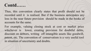 Contd……
Thus, this convention clearly states that profit should not be
recorded until it is realised. But if the business anticipates any
loss in the near future provision should be made in the books of
accounts for the same.
For example, valuing closing stock at cost or market price
whichever is lower, creating provision for doubtful debts,
discount on debtors, writing off intangible assets like goodwill,
patent, etc. The convention of conservatism is a very useful tool
in situation of uncertainty and doubts.
 