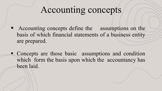 Accounting concepts
 Accounting concepts define the assumptions on the
basis of which financial statements of a business entity
are prepared.
 Concepts are those basic assumptions and condition
which form the basis upon which the accountancy has
been laid.
 