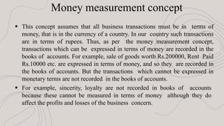 Money measurement concept
 This concept assumes that all business transactions must be in terms of
money, that is in the currency of a country. In our country such transactions
are in terms of rupees. Thus, as per the money measurement concept,
transactions which can be expressed in terms of money are recorded in the
books of accounts. For example, sale of goods worth Rs.200000, Rent Paid
Rs.10000 etc. are expressed in terms of money, and so they are recorded in
the books of accounts. But the transactions which cannot be expressed in
monetary terms are not recorded in the books of accounts.
 For example, sincerity, loyalty are not recorded in books of accounts
because these cannot be measured in terms of money although they do
affect the profits and losses of the business concern.
 