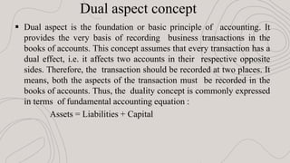  Dual aspect is the foundation or basic principle of accounting. It
provides the very basis of recording business transactions in the
books of accounts. This concept assumes that every transaction has a
dual effect, i.e. it affects two accounts in their respective opposite
sides. Therefore, the transaction should be recorded at two places. It
means, both the aspects of the transaction must be recorded in the
books of accounts. Thus, the duality concept is commonly expressed
in terms of fundamental accounting equation :
Assets = Liabilities + Capital
Dual aspect concept
 