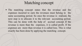  The matching concept states that the revenue and the
expenses incurred to earn the revenues must belong to the
same accounting period. So once the revenue is realised, the
next step is to allocate it to the relevant accounting period.
This can be done with the help of accrual concept If the
revenue is more than the expenses, it is called profit. If the
expenses are more than revenue it is called loss. This is what
exactly has been done by applying the matching concept.
Matching concept
 