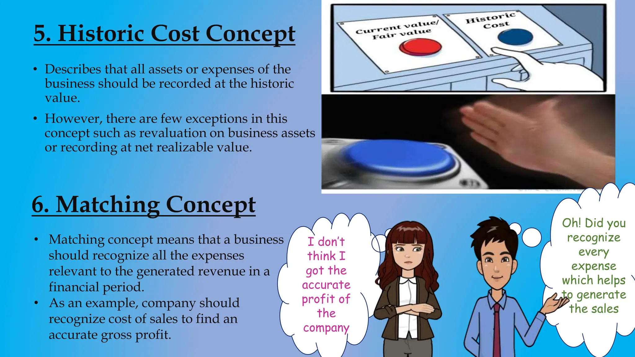 5. Historic Cost Concept
• Describes that all assets or expenses of the
business should be recorded at the historic
value.
• However, there are few exceptions in this
concept such as revaluation on business assets
or recording at net realizable value.
6. Matching Concept
• Matching concept means that a business
should recognize all the expenses
relevant to the generated revenue in a
financial period.
• As an example, company should
recognize cost of sales to find an
accurate gross profit.
I don’t
think I
got the
accurate
profit of
the
company
Oh! Did you
recognize
every
expense
which helps
to generate
the sales
 