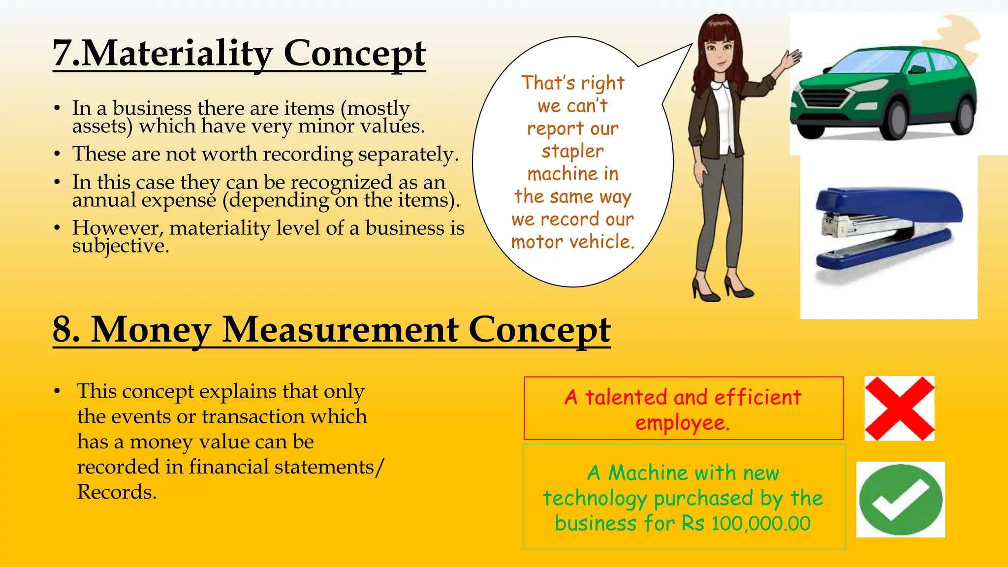7.Materiality Concept
• In a business there are items (mostly
assets) which have very minor values.
• These are not worth recording separately.
• In this case they can be recognized as an
annual expense (depending on the items).
• However, materiality level of a business is
subjective.
That’s right
we can’t
report our
stapler
machine in
the same way
we record our
motor vehicle.
8. Money Measurement Concept
• This concept explains that only
the events or transaction which
has a money value can be
recorded in financial statements/
Records.
A talented and efficient
employee.
A Machine with new
technology purchased by the
business for Rs 100,000.00
 