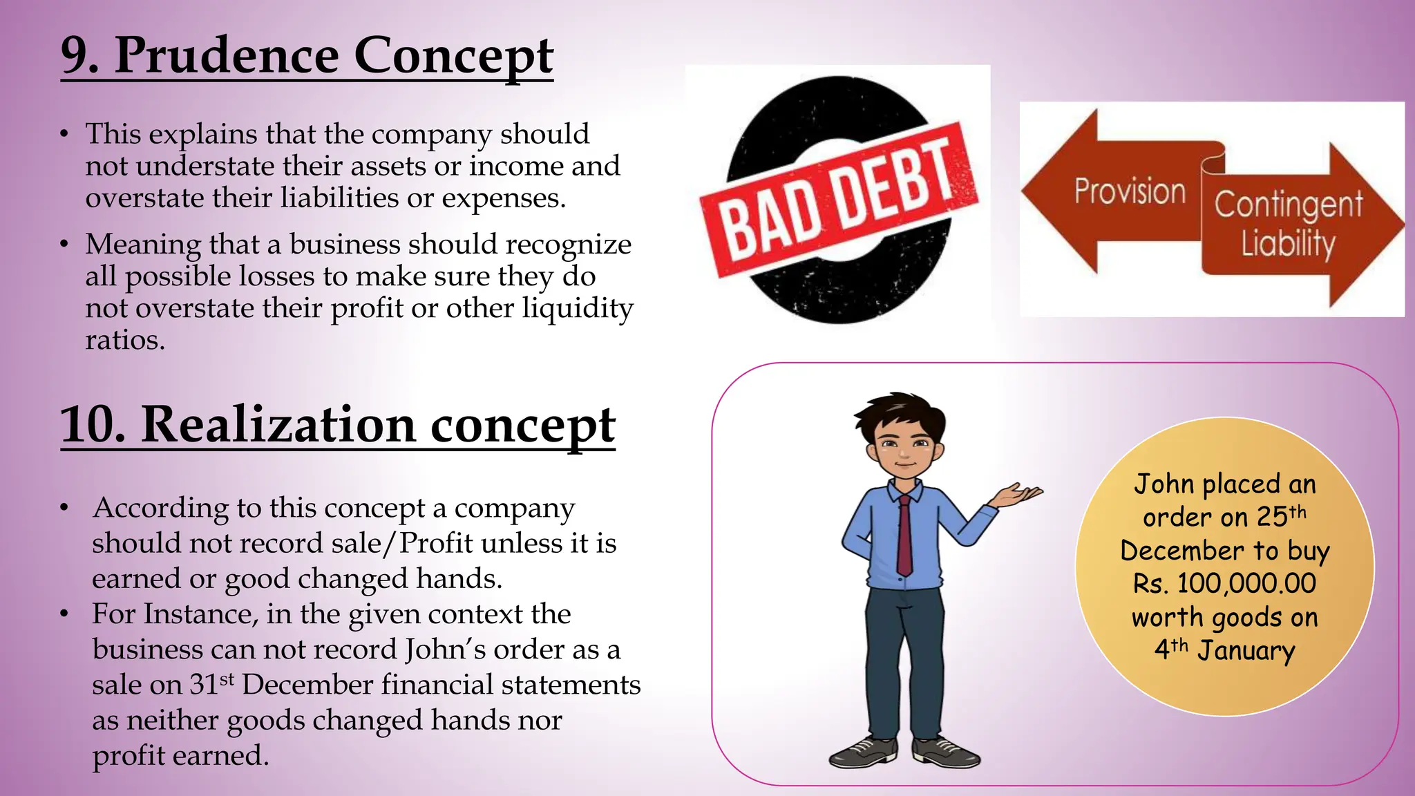 9. Prudence Concept
• This explains that the company should
not understate their assets or income and
overstate their liabilities or expenses.
• Meaning that a business should recognize
all possible losses to make sure they do
not overstate their profit or other liquidity
ratios.
10. Realization concept
• According to this concept a company
should not record sale/Profit unless it is
earned or good changed hands.
• For Instance, in the given context the
business can not record John’s order as a
sale on 31st December financial statements
as neither goods changed hands nor
profit earned.
John placed an
order on 25th
December to buy
Rs. 100,000.00
worth goods on
4th January
 