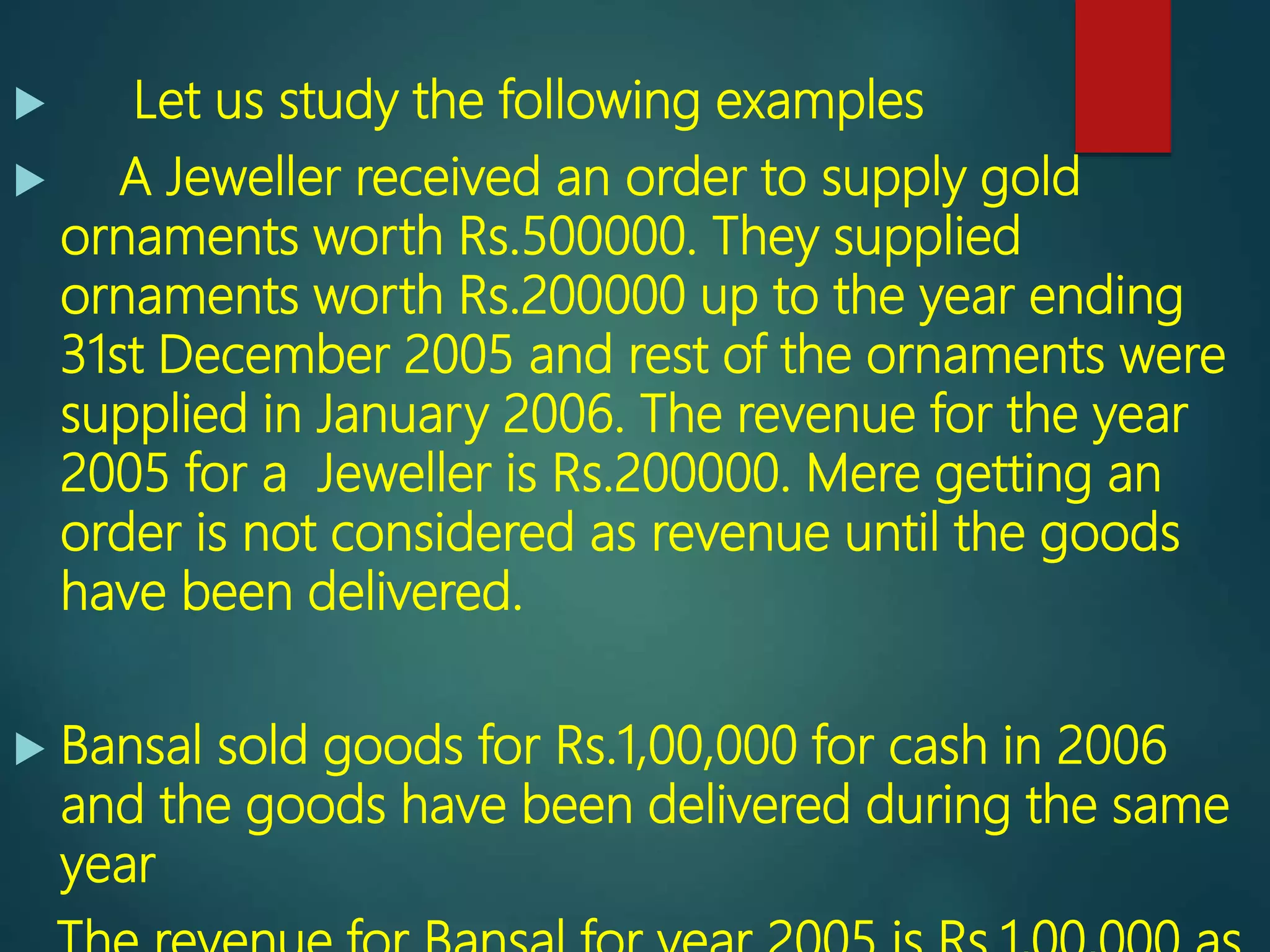  Let us study the following examples
 A Jeweller received an order to supply gold
ornaments worth Rs.500000. They supplied
ornaments worth Rs.200000 up to the year ending
31st December 2005 and rest of the ornaments were
supplied in January 2006. The revenue for the year
2005 for a Jeweller is Rs.200000. Mere getting an
order is not considered as revenue until the goods
have been delivered.
 Bansal sold goods for Rs.1,00,000 for cash in 2006
and the goods have been delivered during the same
year
 