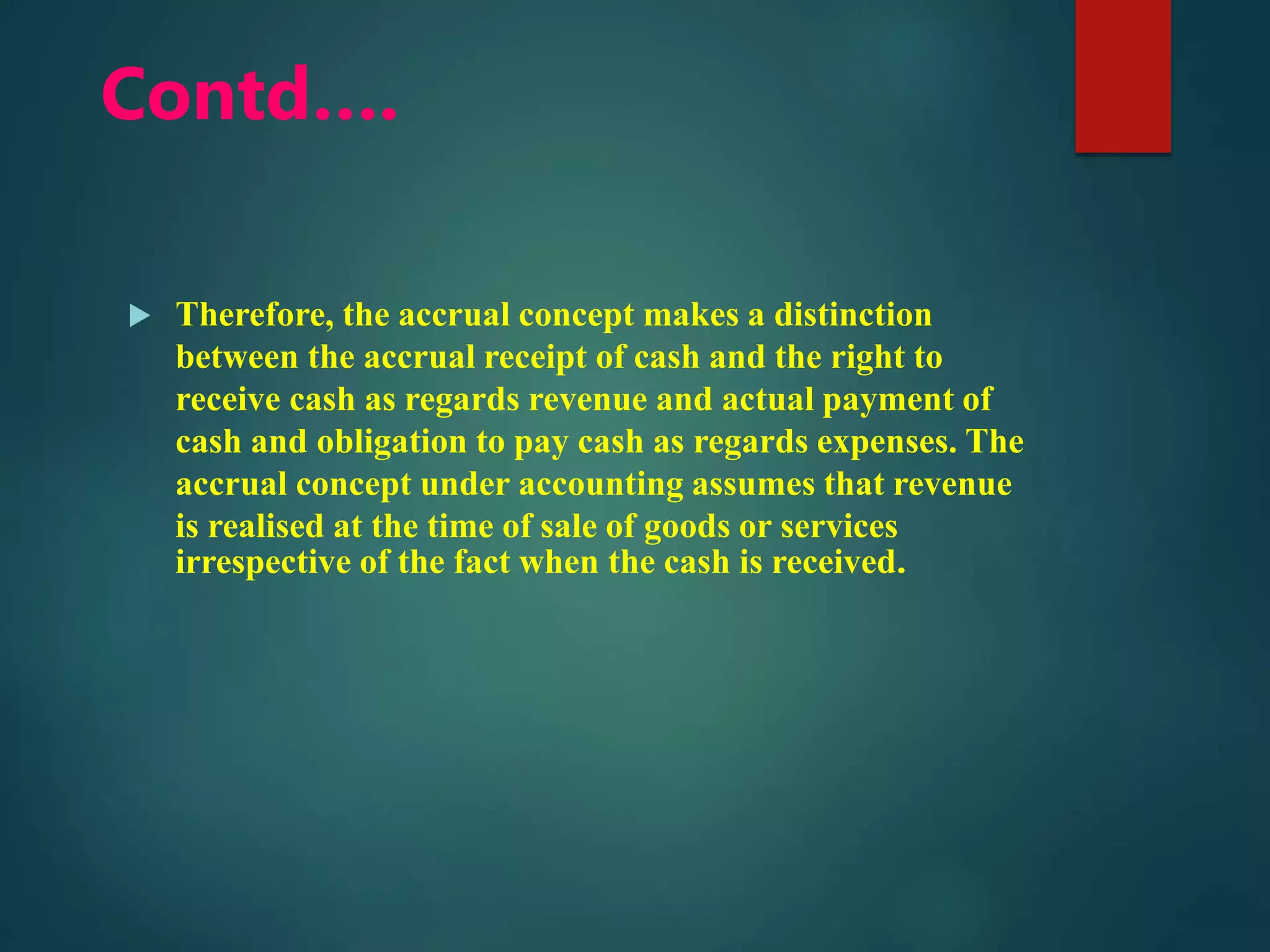 Contd….
 Therefore, the accrual concept makes a distinction
between the accrual receipt of cash and the right to
receive cash as regards revenue and actual payment of
cash and obligation to pay cash as regards expenses. The
accrual concept under accounting assumes that revenue
is realised at the time of sale of goods or services
irrespective of the fact when the cash is received.
 