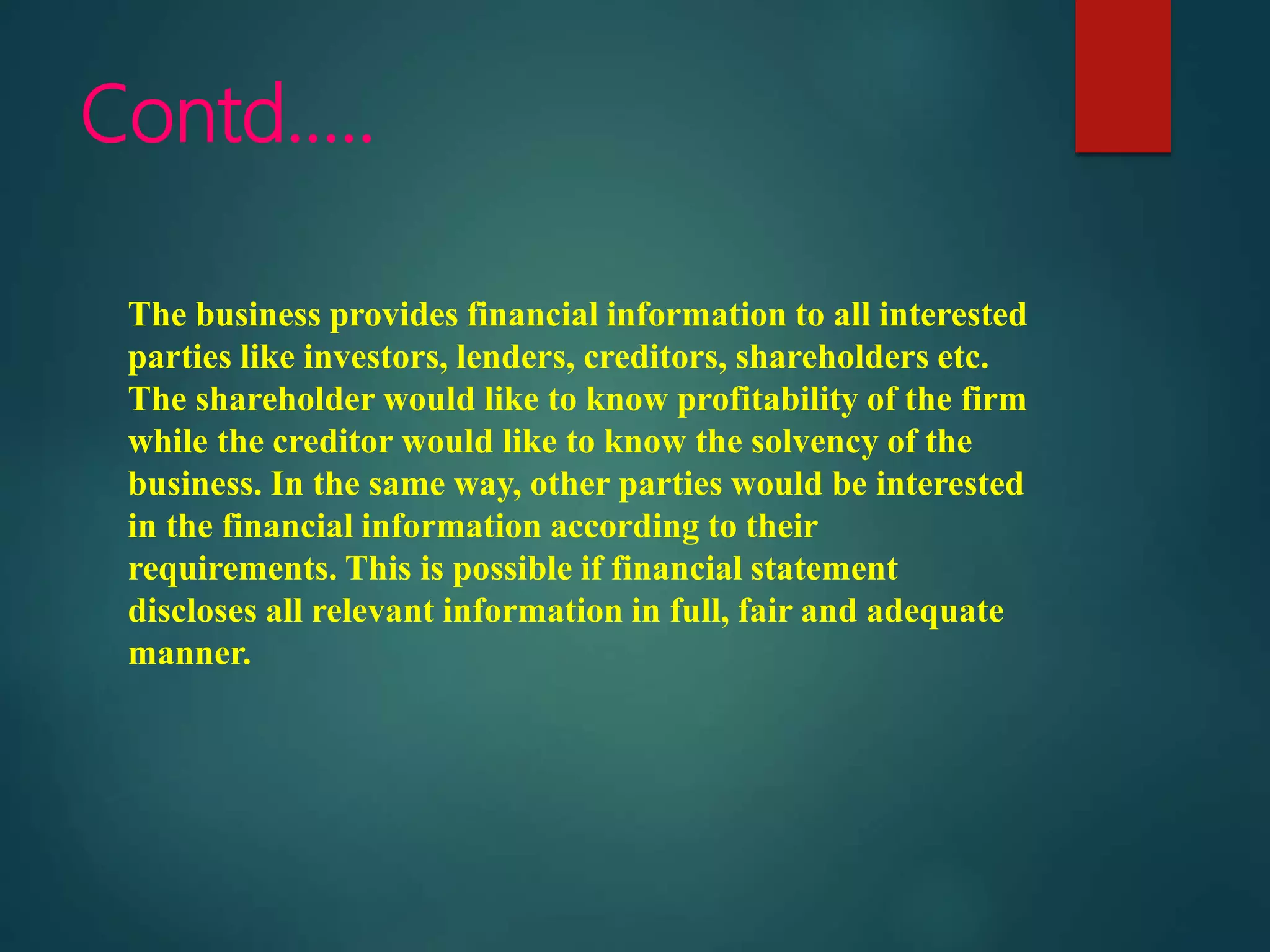Contd…..
The business provides financial information to all interested
parties like investors, lenders, creditors, shareholders etc.
The shareholder would like to know profitability of the firm
while the creditor would like to know the solvency of the
business. In the same way, other parties would be interested
in the financial information according to their
requirements. This is possible if financial statement
discloses all relevant information in full, fair and adequate
manner.
 