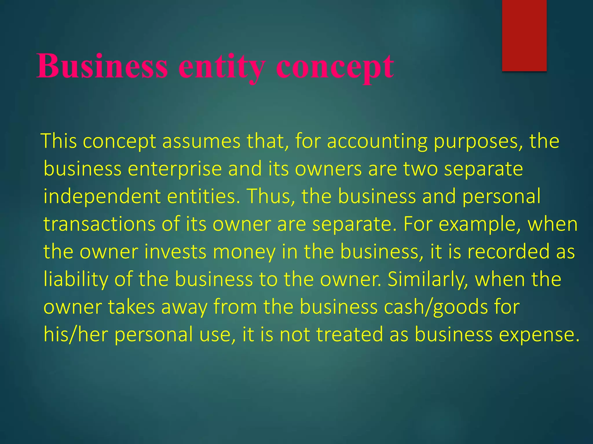 Business entity concept
This concept assumes that, for accounting purposes, the
business enterprise and its owners are two separate
independent entities. Thus, the business and personal
transactions of its owner are separate. For example, when
the owner invests money in the business, it is recorded as
liability of the business to the owner. Similarly, when the
owner takes away from the business cash/goods for
his/her personal use, it is not treated as business expense.
 