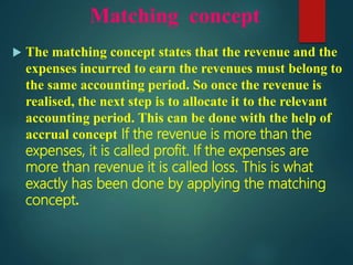 Matching concept
 The matching concept states that the revenue and the
expenses incurred to earn the revenues must belong to
the same accounting period. So once the revenue is
realised, the next step is to allocate it to the relevant
accounting period. This can be done with the help of
accrual concept If the revenue is more than the
expenses, it is called profit. If the expenses are
more than revenue it is called loss. This is what
exactly has been done by applying the matching
concept.
 