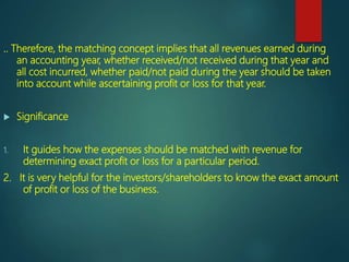 .. Therefore, the matching concept implies that all revenues earned during
an accounting year, whether received/not received during that year and
all cost incurred, whether paid/not paid during the year should be taken
into account while ascertaining profit or loss for that year.
 Significance
1. It guides how the expenses should be matched with revenue for
determining exact profit or loss for a particular period.
2. It is very helpful for the investors/shareholders to know the exact amount
of profit or loss of the business.
 