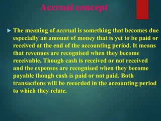 Accrual concept
 The meaning of accrual is something that becomes due
especially an amount of money that is yet to be paid or
received at the end of the accounting period. It means
that revenues are recognised when they become
receivable. Though cash is received or not received
and the expenses are recognised when they become
payable though cash is paid or not paid. Both
transactions will be recorded in the accounting period
to which they relate.
 