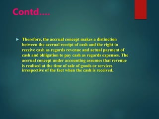 Contd….
 Therefore, the accrual concept makes a distinction
between the accrual receipt of cash and the right to
receive cash as regards revenue and actual payment of
cash and obligation to pay cash as regards expenses. The
accrual concept under accounting assumes that revenue
is realised at the time of sale of goods or services
irrespective of the fact when the cash is received.
 