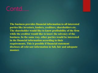 Contd…..
The business provides financial information to all interested
parties like investors, lenders, creditors, shareholders etc.
The shareholder would like to know profitability of the firm
while the creditor would like to know the solvency of the
business. In the same way, other parties would be interested
in the financial information according to their
requirements. This is possible if financial statement
discloses all relevant information in full, fair and adequate
manner.
 
