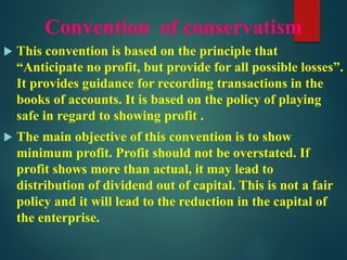 Convention of conservatism
 This convention is based on the principle that
“Anticipate no profit, but provide for all possible losses”.
It provides guidance for recording transactions in the
books of accounts. It is based on the policy of playing
safe in regard to showing profit .
 The main objective of this convention is to show
minimum profit. Profit should not be overstated. If
profit shows more than actual, it may lead to
distribution of dividend out of capital. This is not a fair
policy and it will lead to the reduction in the capital of
the enterprise.
 