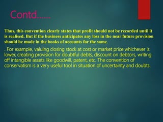 Contd……
Thus, this convention clearly states that profit should not be recorded until it
is realised. But if the business anticipates any loss in the near future provision
should be made in the books of accounts for the same.
. For example, valuing closing stock at cost or market price whichever is
lower, creating provision for doubtful debts, discount on debtors, writing
off intangible assets like goodwill, patent, etc. The convention of
conservatism is a very useful tool in situation of uncertainty and doubts.
 