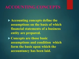 ACCOUNTING CONCEPTS
 Accounting concepts define the
assumptions on the basis of which
financial statements of a business
entity are prepared.
 Concepts are those basic
assumptions and condition which
form the basis upon which the
accountancy has been laid.
 