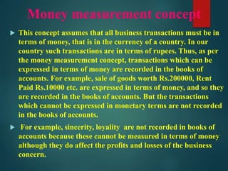 Money measurement concept
 This concept assumes that all business transactions must be in
terms of money, that is in the currency of a country. In our
country such transactions are in terms of rupees. Thus, as per
the money measurement concept, transactions which can be
expressed in terms of money are recorded in the books of
accounts. For example, sale of goods worth Rs.200000, Rent
Paid Rs.10000 etc. are expressed in terms of money, and so they
are recorded in the books of accounts. But the transactions
which cannot be expressed in monetary terms are not recorded
in the books of accounts.
 For example, sincerity, loyality are not recorded in books of
accounts because these cannot be measured in terms of money
although they do affect the profits and losses of the business
concern.
 