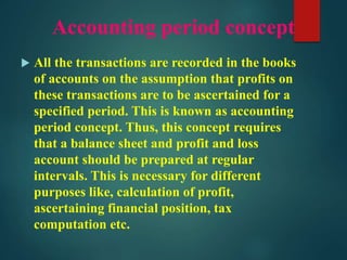 Accounting period concept
 All the transactions are recorded in the books
of accounts on the assumption that profits on
these transactions are to be ascertained for a
specified period. This is known as accounting
period concept. Thus, this concept requires
that a balance sheet and profit and loss
account should be prepared at regular
intervals. This is necessary for different
purposes like, calculation of profit,
ascertaining financial position, tax
computation etc.
 