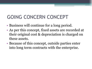 GOING CONCERN CONCEPT
• Business will continue for a long period.
• As per this concept, fixed assets are recorded at
their original cost & depreciation is charged on
these assets.
• Because of this concept, outside parties enter
into long term contracts with the enterprise.
 