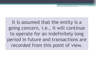 It is assumed that the entity is a
going concern, i.e., it will continue
to operate for an indefinitely long
period in future and transactions are
recorded from this point of view.
 