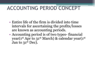 ACCOUNTING PERIOD CONCEPT
• Entire life of the firm is divided into time
intervals for ascertaining the profits/losses
are known as accounting periods.
• Accounting period is of two types- financial
year(1st Apr to 31st March) & calendar year(1st
Jan to 31st Dec).
 