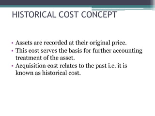 HISTORICAL COST CONCEPT
• Assets are recorded at their original price.
• This cost serves the basis for further accounting
treatment of the asset.
• Acquisition cost relates to the past i.e. it is
known as historical cost.
 