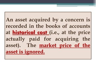 An asset acquired by a concern is
recorded in the books of accounts
at historical cost (i.e., at the price
actually paid for acquiring the
asset). The market price of the
asset is ignored.
 