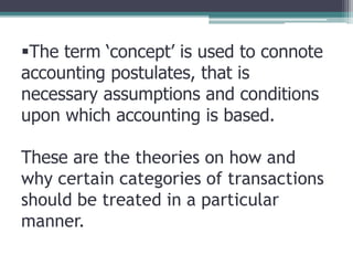The term ‘concept’ is used to connote
accounting postulates, that is
necessary assumptions and conditions
upon which accounting is based.
These are the theories on how and
why certain categories of transactions
should be treated in a particular
manner.
 