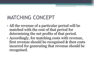 MATCHING CONCEPT
• All the revenue of a particular period will be
matched with the cost of that period for
determining the net profits of that period.
• Accordingly, for matching costs with revenue,
first revenue should be recognised & then costs
incurred for generating that revenue should be
recognised.
 