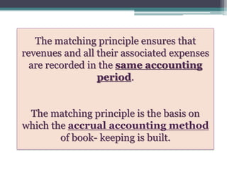 The matching principle ensures that
revenues and all their associated expenses
are recorded in the same accounting
period.
The matching principle is the basis on
which the accrual accounting method
of book- keeping is built.
 