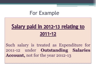 For Example
Salary paid in 2012-13 relating to
2011-12
Such salary is treated as Expenditure for
2011-12 under Outstanding Salaries
Account, not for the year 2012-13
 